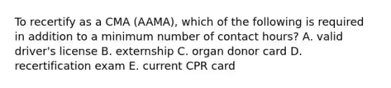 To recertify as a CMA (AAMA), which of the following is required in addition to a minimum number of contact hours? A. valid driver's license B. externship C. organ donor card D. recertification exam E. current CPR card