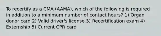 To recertify as a CMA (AAMA), which of the following is required in addition to a minimum number of contact hours? 1) Organ donor card 2) Valid driver's license 3) Recertification exam 4) Externship 5) Current CPR card