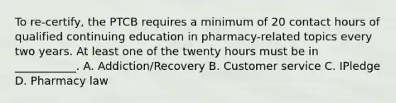 To re-certify, the PTCB requires a minimum of 20 contact hours of qualified continuing education in pharmacy-related topics every two years. At least one of the twenty hours must be in ___________. A. Addiction/Recovery B. Customer service C. IPledge D. Pharmacy law