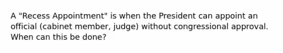 A "Recess Appointment" is when the President can appoint an official (cabinet member, judge) without congressional approval. When can this be done?