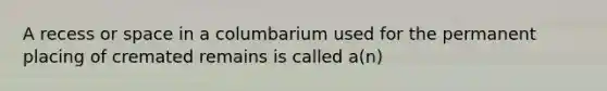 A recess or space in a columbarium used for the permanent placing of cremated remains is called a(n)