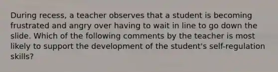 During recess, a teacher observes that a student is becoming frustrated and angry over having to wait in line to go down the slide. Which of the following comments by the teacher is most likely to support the development of the student's self-regulation skills?