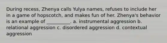 During recess, Zhenya calls Yulya names, refuses to include her in a game of hopscotch, and makes fun of her. Zhenya's behavior is an example of __________. a. instrumental aggression b. relational aggression c. disordered aggression d. contextual aggression