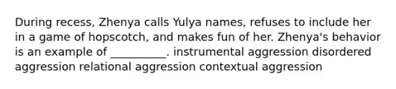 During recess, Zhenya calls Yulya names, refuses to include her in a game of hopscotch, and makes fun of her. Zhenya's behavior is an example of __________. instrumental aggression disordered aggression relational aggression contextual aggression