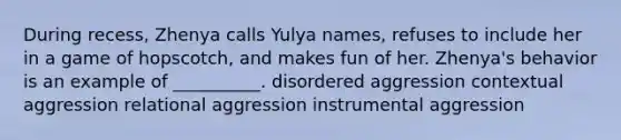 During recess, Zhenya calls Yulya names, refuses to include her in a game of hopscotch, and makes fun of her. Zhenya's behavior is an example of __________. disordered aggression contextual aggression relational aggression instrumental aggression