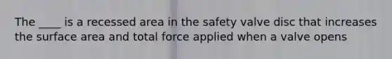 The ____ is a recessed area in the safety valve disc that increases the surface area and total force applied when a valve opens