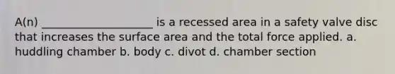 A(n) ____________________ is a recessed area in a safety valve disc that increases the surface area and the total force applied. a. huddling chamber b. body c. divot d. chamber section