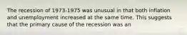 The recession of 1973-1975 was unusual in that both inflation and unemployment increased at the same time. This suggests that the primary cause of the recession was an