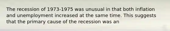 The recession of 1973-1975 was unusual in that both inflation and unemployment increased at the same time. This suggests that the primary cause of the recession was an