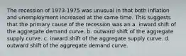 The recession of 1973-1975 was unusual in that both inflation and unemployment increased at the same time. This suggests that the primary cause of the recession was an a. inward shift of the aggregate demand curve. b. outward shift of the aggregate supply curve. c. inward shift of the aggregate supply curve. d. outward shift of the aggregate demand curve.