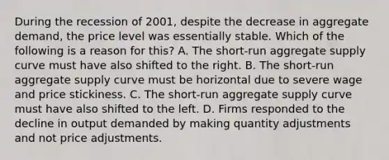 During the recession of 2001, despite the decrease in aggregate demand, the price level was essentially stable. Which of the following is a reason for this? A. The short-run aggregate supply curve must have also shifted to the right. B. The short-run aggregate supply curve must be horizontal due to severe wage and price stickiness. C. The short-run aggregate supply curve must have also shifted to the left. D. Firms responded to the decline in output demanded by making quantity adjustments and not price adjustments.