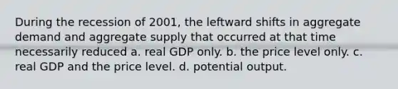 During the recession of 2001, the leftward shifts in aggregate demand and aggregate supply that occurred at that time necessarily reduced a. real GDP only. b. the price level only. c. real GDP and the price level. d. potential output.