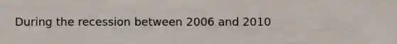 During the recession between 2006 and 2010