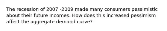 The recession of 2007 -2009 made many consumers pessimistic about their future incomes. How does this increased pessimism affect the aggregate demand​ curve?