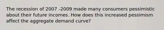 The recession of 2007 -2009 made many consumers pessimistic about their future incomes. How does this increased pessimism affect the aggregate demand curve?