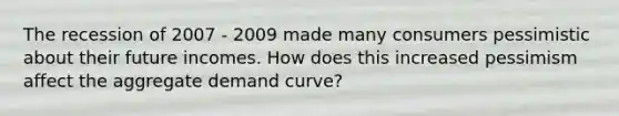 The recession of 2007 - 2009 made many consumers pessimistic about their future incomes. How does this increased pessimism affect the aggregate demand curve?