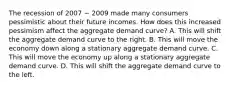 The recession of 2007 − 2009 made many consumers pessimistic about their future incomes. How does this increased pessimism affect the aggregate demand curve? A. This will shift the aggregate demand curve to the right. B. This will move the economy down along a stationary aggregate demand curve. C. This will move the economy up along a stationary aggregate demand curve. D. This will shift the aggregate demand curve to the left.