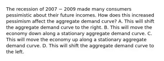 The recession of 2007 − 2009 made many consumers pessimistic about their future incomes. How does this increased pessimism affect the aggregate demand curve? A. This will shift the aggregate demand curve to the right. B. This will move the economy down along a stationary aggregate demand curve. C. This will move the economy up along a stationary aggregate demand curve. D. This will shift the aggregate demand curve to the left.