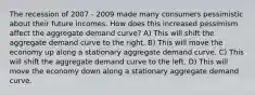 The recession of 2007 - 2009 made many consumers pessimistic about their future incomes. How does this increased pessimism affect the aggregate demand​ curve? A) This will shift the aggregate demand curve to the right. B) This will move the economy up along a stationary aggregate demand curve. C) This will shift the aggregate demand curve to the left. D) This will move the economy down along a stationary aggregate demand curve.