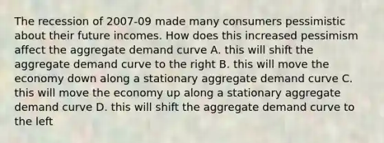 The recession of 2007-09 made many consumers pessimistic about their future incomes. How does this increased pessimism affect the aggregate demand curve A. this will shift the aggregate demand curve to the right B. this will move the economy down along a stationary aggregate demand curve C. this will move the economy up along a stationary aggregate demand curve D. this will shift the aggregate demand curve to the left