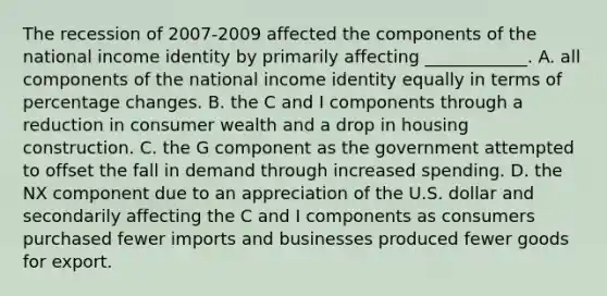 The recession of 2007-2009 affected the components of the national income identity by primarily affecting​ ____________. A. all components of the national income identity equally in terms of percentage changes. B. the C and I components through a reduction in consumer wealth and a drop in housing construction. C. the G component as the government attempted to offset the fall in demand through increased spending. D. the NX component due to an appreciation of the U.S. dollar and secondarily affecting the C and I components as consumers purchased fewer imports and businesses produced fewer goods for export.