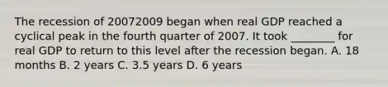 The recession of 20072009 began when real GDP reached a cyclical peak in the fourth quarter of 2007. It took​ ________ for real GDP to return to this level after the recession began. A. 18 months B. 2 years C. 3.5 years D. 6 years