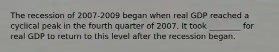 The recession of 2007-2009 began when real GDP reached a cyclical peak in the fourth quarter of 2007. It took ________ for real GDP to return to this level after the recession began.