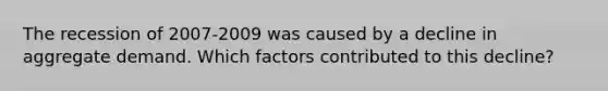 The recession of 2007-2009 was caused by a decline in aggregate demand. Which factors contributed to this decline?
