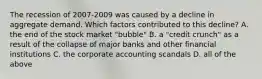 The recession of 2007-2009 was caused by a decline in aggregate demand. Which factors contributed to this decline? A. the end of the stock market "bubble" B. a "credit crunch" as a result of the collapse of major banks and other financial institutions C. the corporate accounting scandals D. all of the above