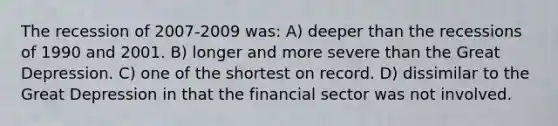 The recession of 2007-2009 was: A) deeper than the recessions of 1990 and 2001. B) longer and more severe than the Great Depression. C) one of the shortest on record. D) dissimilar to the Great Depression in that the financial sector was not involved.