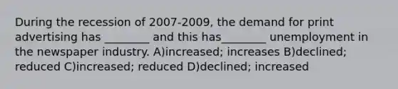 During the recession of 2007-2009, the demand for print advertising has ________ and this has________ unemployment in the newspaper industry. A)increased; increases B)declined; reduced C)increased; reduced D)declined; increased