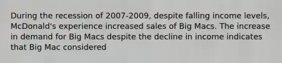 During the recession of 2007-2009, despite falling income levels, McDonald's experience increased sales of Big Macs. The increase in demand for Big Macs despite the decline in income indicates that Big Mac considered