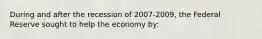 During and after the recession of 2007-2009, the Federal Reserve sought to help the economy by: