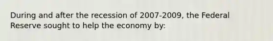 During and after the recession of 2007-2009, the Federal Reserve sought to help the economy by: