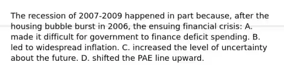 The recession of 2007-2009 happened in part because, after the housing bubble burst in 2006, the ensuing financial crisis: A. made it difficult for government to finance deficit spending. B. led to widespread inflation. C. increased the level of uncertainty about the future. D. shifted the PAE line upward.