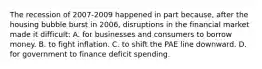 The recession of 2007-2009 happened in part because, after the housing bubble burst in 2006, disruptions in the financial market made it difficult: A. for businesses and consumers to borrow money. B. to fight inflation. C. to shift the PAE line downward. D. for government to finance deficit spending.