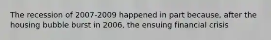 The recession of 2007-2009 happened in part because, after the housing bubble burst in 2006, the ensuing financial crisis