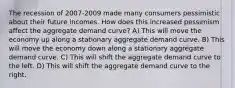 The recession of 2007-2009 made many consumers pessimistic about their future incomes. How does this increased pessimism affect the aggregate demand curve? A) This will move the economy up along a stationary aggregate demand curve. B) This will move the economy down along a stationary aggregate demand curve. C) This will shift the aggregate demand curve to the left. D) This will shift the aggregate demand curve to the right.