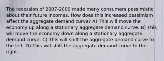 The recession of 2007-2009 made many consumers pessimistic about their future incomes. How does this increased pessimism affect the aggregate demand curve? A) This will move the economy up along a stationary aggregate demand curve. B) This will move the economy down along a stationary aggregate demand curve. C) This will shift the aggregate demand curve to the left. D) This will shift the aggregate demand curve to the right.