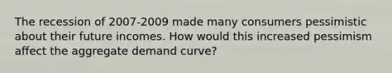 The recession of 2007-2009 made many consumers pessimistic about their future incomes. How would this increased pessimism affect the aggregate demand curve?