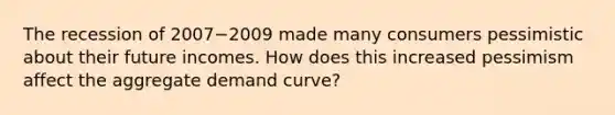 The recession of 2007−2009 made many consumers pessimistic about their future incomes. How does this increased pessimism affect the aggregate demand​ curve?