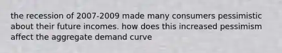 the recession of 2007-2009 made many consumers pessimistic about their future incomes. how does this increased pessimism affect the aggregate demand curve