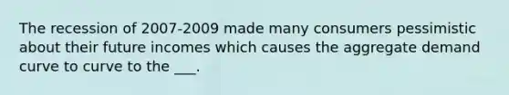 The recession of 2007-2009 made many consumers pessimistic about their future incomes which causes the aggregate demand curve to curve to the ___.