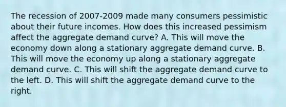 The recession of 2007-2009 made many consumers pessimistic about their future incomes. How does this increased pessimism affect the aggregate demand​ curve? A. This will move the economy down along a stationary aggregate demand curve. B. This will move the economy up along a stationary aggregate demand curve. C. This will shift the aggregate demand curve to the left. D. This will shift the aggregate demand curve to the right.