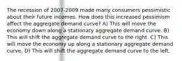 The recession of 2007-2009 made many consumers pessimistic about their future incomes. How does this increased pessimism affect the aggregate demand curve? A) This will move the economy down along a stationary aggregate demand curve. B) This will shift the aggregate demand curve to the right. C) This will move the economy up along a stationary aggregate demand curve. D) This will shift the aggregate demand curve to the left.