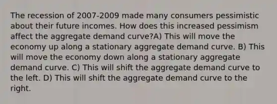 The recession of 2007-2009 made many consumers pessimistic about their future incomes. How does this increased pessimism affect the aggregate demand curve?A) This will move the economy up along a stationary aggregate demand curve. B) This will move the economy down along a stationary aggregate demand curve. C) This will shift the aggregate demand curve to the left. D) This will shift the aggregate demand curve to the right.