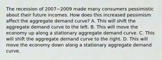 The recession of 2007−2009 made many consumers pessimistic about their future incomes. How does this increased pessimism affect the aggregate demand​ curve? A. This will shift the aggregate demand curve to the left. B. This will move the economy up along a stationary aggregate demand curve. C. This will shift the aggregate demand curve to the right. D. This will move the economy down along a stationary aggregate demand curve.