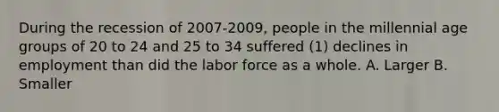 During the recession of 2007-2009, people in the millennial age groups of 20 to 24 and 25 to 34 suffered (1) declines in employment than did the labor force as a whole. A. Larger B. Smaller