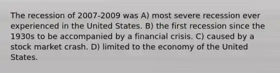 The recession of 2007-2009 was A) most severe recession ever experienced in the United States. B) the first recession since the 1930s to be accompanied by a <a href='https://www.questionai.com/knowledge/kf16HD8YVu-financial-crisis' class='anchor-knowledge'>financial crisis</a>. C) caused by a stock market crash. D) limited to the economy of the United States.