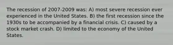 The recession of 2007-2009 was: A) most severe recession ever experienced in the United States. B) the first recession since the 1930s to be accompanied by a financial crisis. C) caused by a stock market crash. D) limited to the economy of the United States.